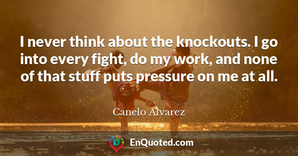 I never think about the knockouts. I go into every fight, do my work, and none of that stuff puts pressure on me at all.