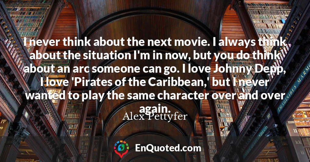 I never think about the next movie. I always think about the situation I'm in now, but you do think about an arc someone can go. I love Johnny Depp, I love 'Pirates of the Caribbean,' but I never wanted to play the same character over and over again.