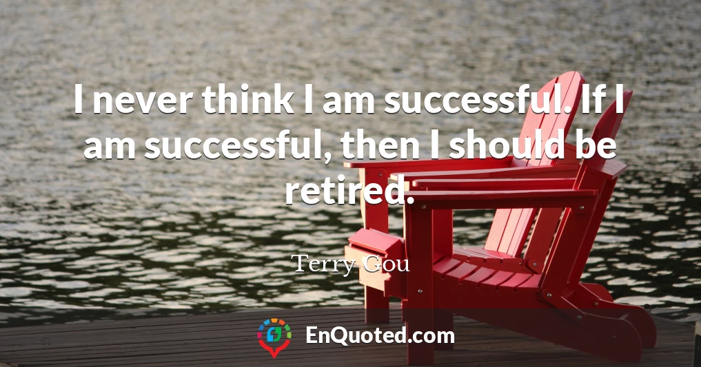 I never think I am successful. If I am successful, then I should be retired.
