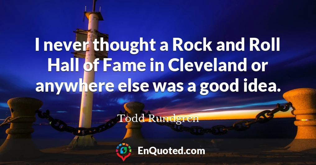 I never thought a Rock and Roll Hall of Fame in Cleveland or anywhere else was a good idea.