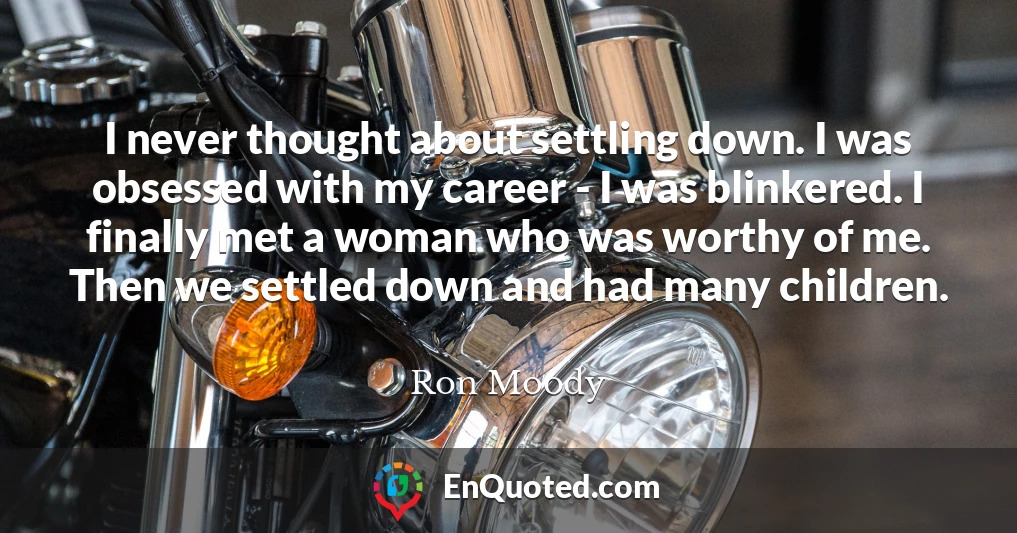 I never thought about settling down. I was obsessed with my career - I was blinkered. I finally met a woman who was worthy of me. Then we settled down and had many children.