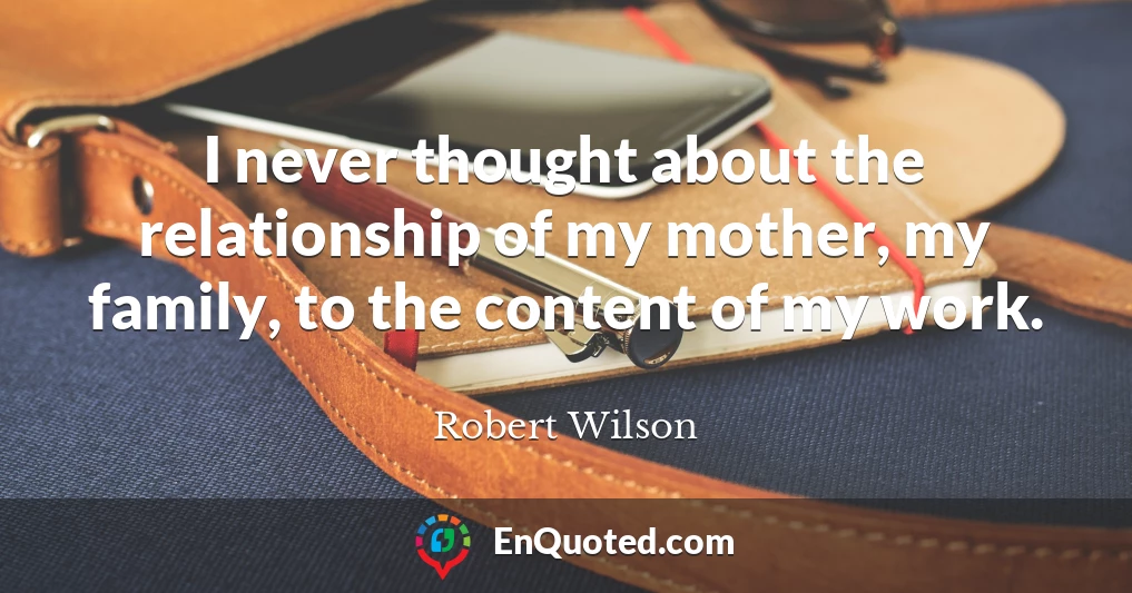 I never thought about the relationship of my mother, my family, to the content of my work.