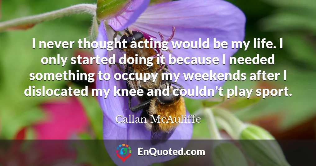 I never thought acting would be my life. I only started doing it because I needed something to occupy my weekends after I dislocated my knee and couldn't play sport.