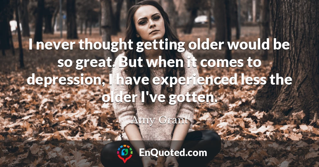 I never thought getting older would be so great. But when it comes to depression, I have experienced less the older I've gotten.