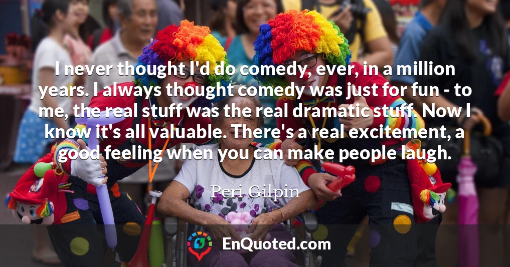 I never thought I'd do comedy, ever, in a million years. I always thought comedy was just for fun - to me, the real stuff was the real dramatic stuff. Now I know it's all valuable. There's a real excitement, a good feeling when you can make people laugh.