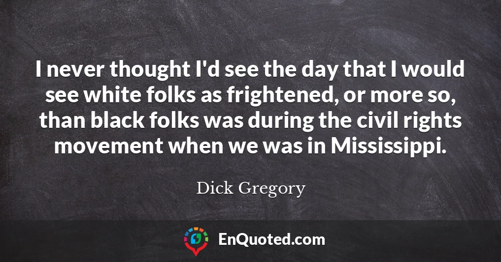 I never thought I'd see the day that I would see white folks as frightened, or more so, than black folks was during the civil rights movement when we was in Mississippi.