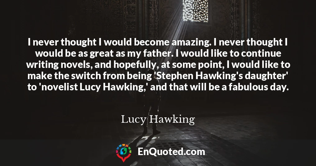 I never thought I would become amazing. I never thought I would be as great as my father. I would like to continue writing novels, and hopefully, at some point, I would like to make the switch from being 'Stephen Hawking's daughter' to 'novelist Lucy Hawking,' and that will be a fabulous day.