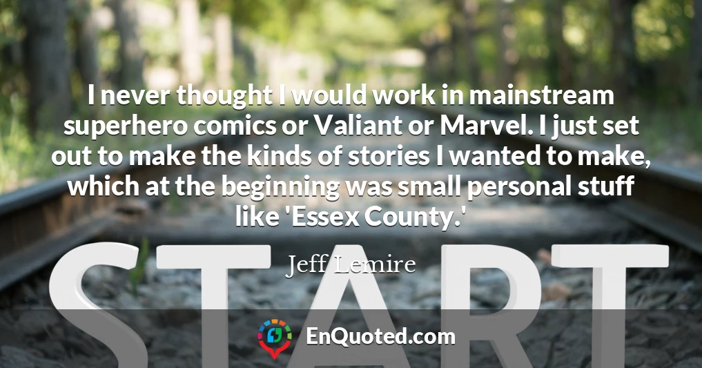 I never thought I would work in mainstream superhero comics or Valiant or Marvel. I just set out to make the kinds of stories I wanted to make, which at the beginning was small personal stuff like 'Essex County.'