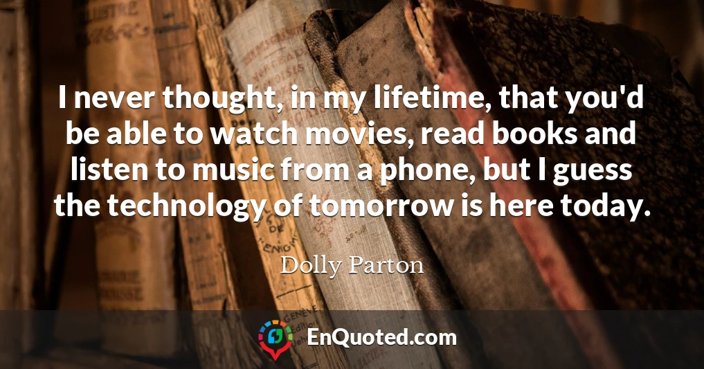 I never thought, in my lifetime, that you'd be able to watch movies, read books and listen to music from a phone, but I guess the technology of tomorrow is here today.