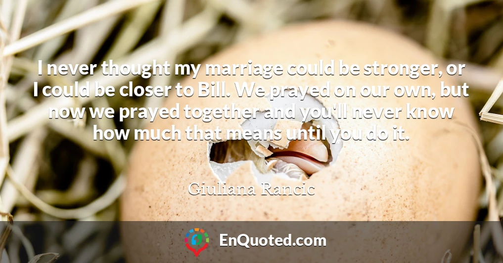 I never thought my marriage could be stronger, or I could be closer to Bill. We prayed on our own, but now we prayed together and you'll never know how much that means until you do it.