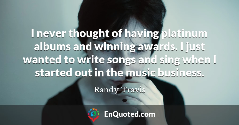 I never thought of having platinum albums and winning awards. I just wanted to write songs and sing when I started out in the music business.