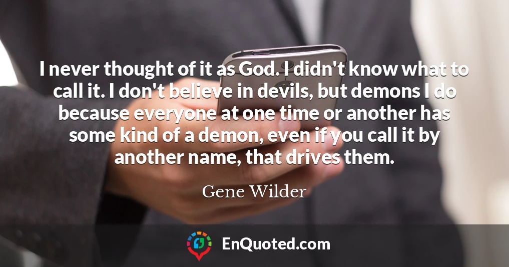 I never thought of it as God. I didn't know what to call it. I don't believe in devils, but demons I do because everyone at one time or another has some kind of a demon, even if you call it by another name, that drives them.