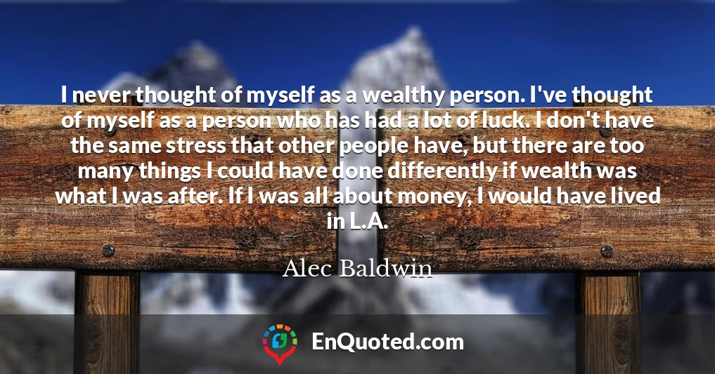 I never thought of myself as a wealthy person. I've thought of myself as a person who has had a lot of luck. I don't have the same stress that other people have, but there are too many things I could have done differently if wealth was what I was after. If I was all about money, I would have lived in L.A.