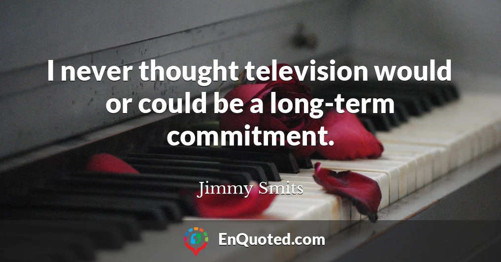 I never thought television would or could be a long-term commitment.