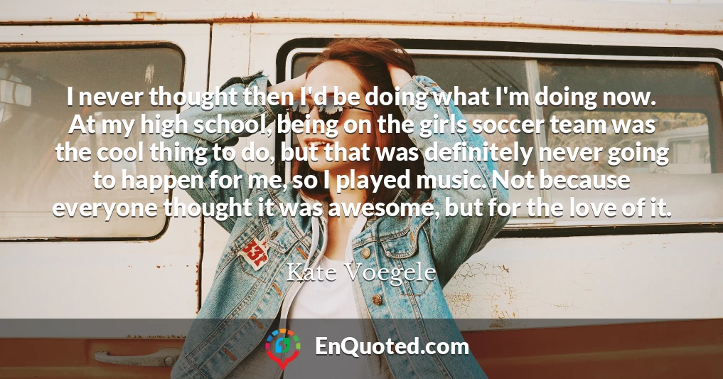 I never thought then I'd be doing what I'm doing now. At my high school, being on the girls soccer team was the cool thing to do, but that was definitely never going to happen for me, so I played music. Not because everyone thought it was awesome, but for the love of it.