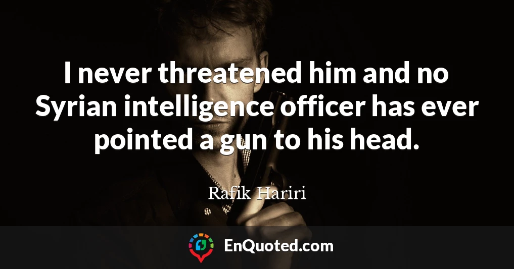 I never threatened him and no Syrian intelligence officer has ever pointed a gun to his head.