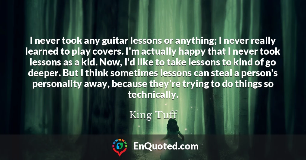I never took any guitar lessons or anything; I never really learned to play covers. I'm actually happy that I never took lessons as a kid. Now, I'd like to take lessons to kind of go deeper. But I think sometimes lessons can steal a person's personality away, because they're trying to do things so technically.