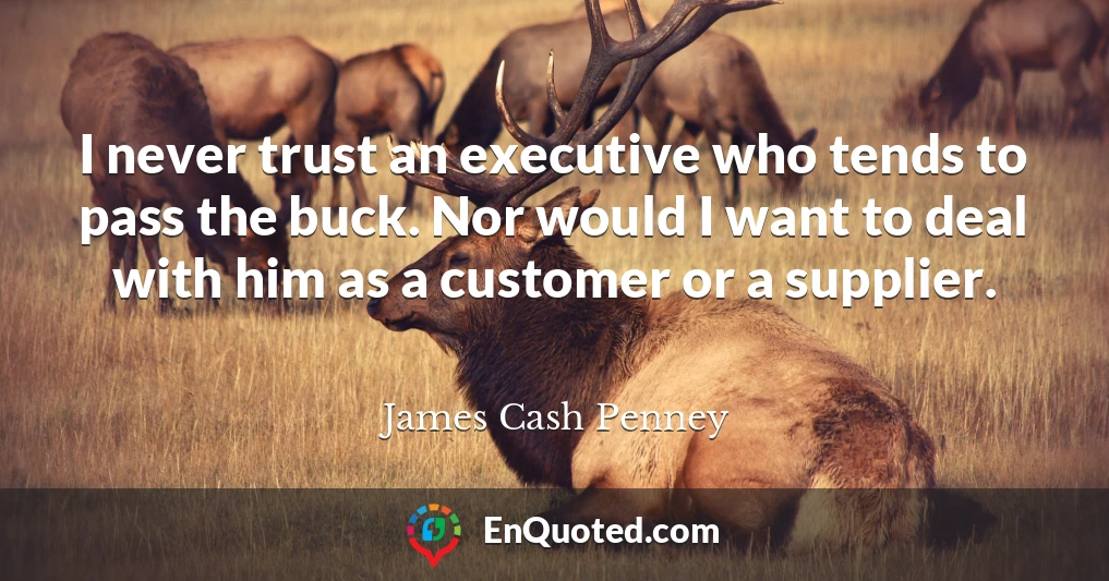 I never trust an executive who tends to pass the buck. Nor would I want to deal with him as a customer or a supplier.