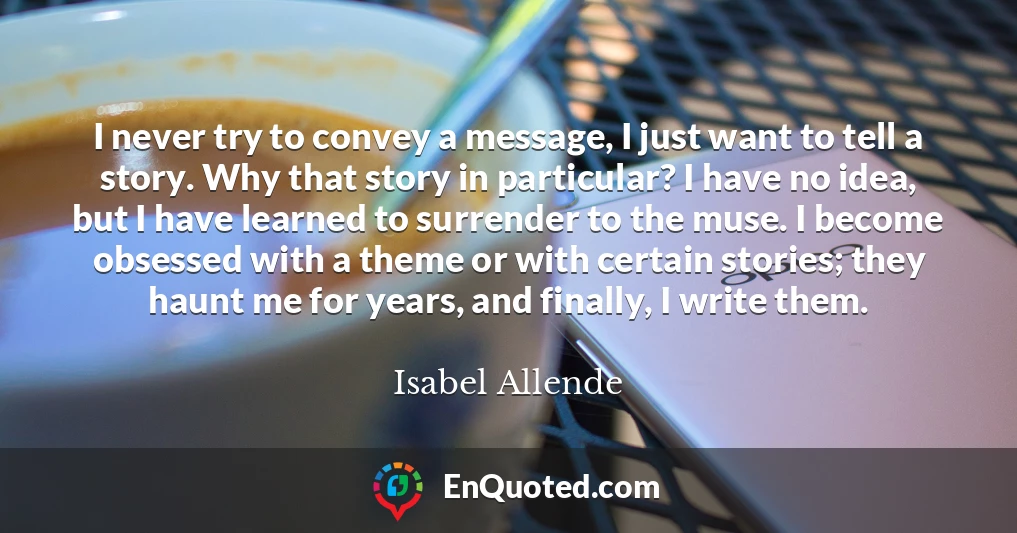 I never try to convey a message, I just want to tell a story. Why that story in particular? I have no idea, but I have learned to surrender to the muse. I become obsessed with a theme or with certain stories; they haunt me for years, and finally, I write them.