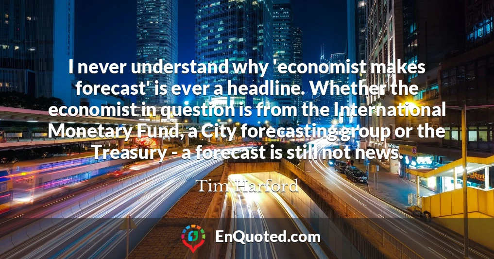 I never understand why 'economist makes forecast' is ever a headline. Whether the economist in question is from the International Monetary Fund, a City forecasting group or the Treasury - a forecast is still not news.