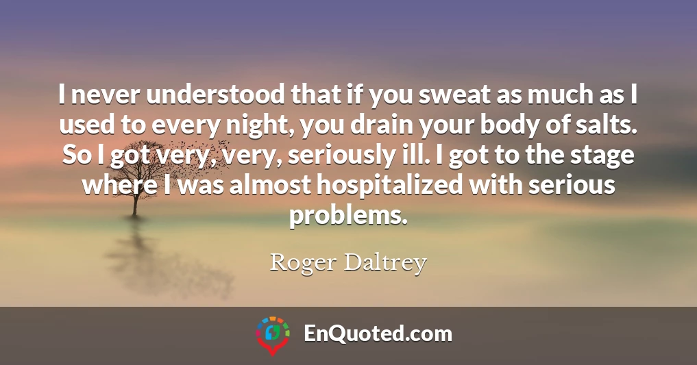 I never understood that if you sweat as much as I used to every night, you drain your body of salts. So I got very, very, seriously ill. I got to the stage where I was almost hospitalized with serious problems.