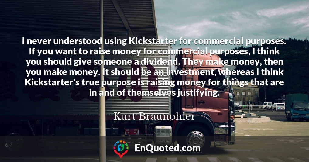 I never understood using Kickstarter for commercial purposes. If you want to raise money for commercial purposes, I think you should give someone a dividend. They make money, then you make money. It should be an investment, whereas I think Kickstarter's true purpose is raising money for things that are in and of themselves justifying.