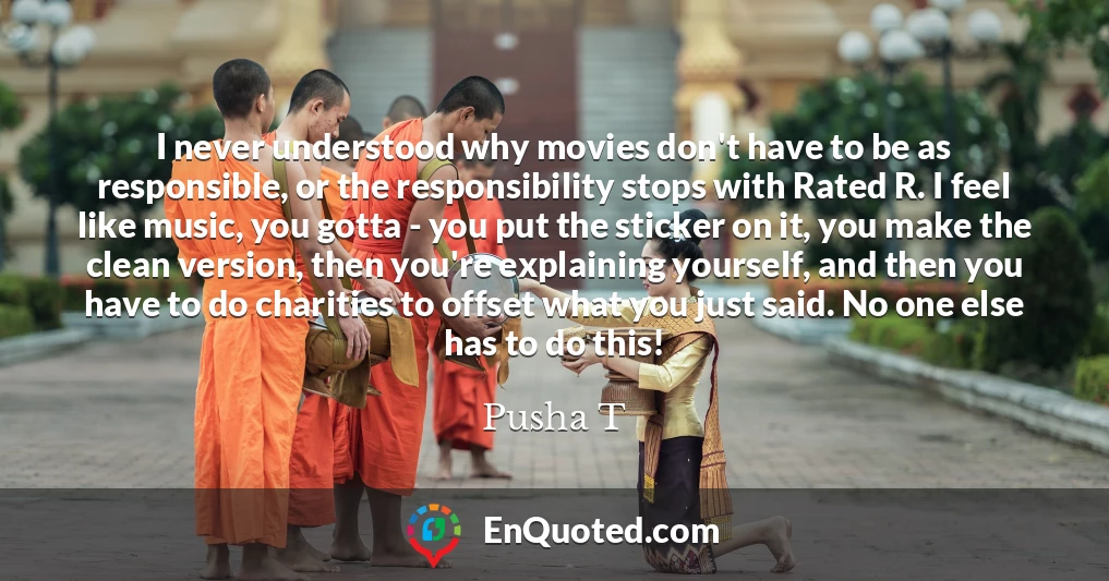 I never understood why movies don't have to be as responsible, or the responsibility stops with Rated R. I feel like music, you gotta - you put the sticker on it, you make the clean version, then you're explaining yourself, and then you have to do charities to offset what you just said. No one else has to do this!