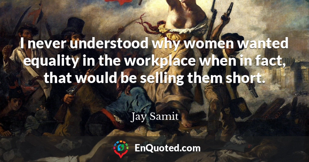 I never understood why women wanted equality in the workplace when in fact, that would be selling them short.