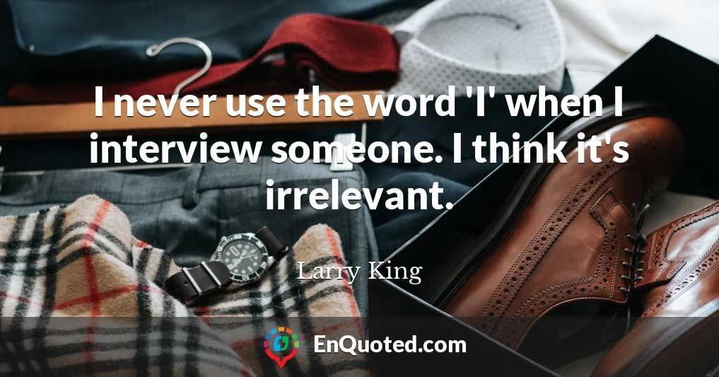 I never use the word 'I' when I interview someone. I think it's irrelevant.