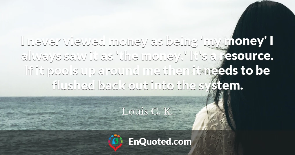 I never viewed money as being 'my money' I always saw it as 'the money.' It's a resource. If it pools up around me then it needs to be flushed back out into the system.