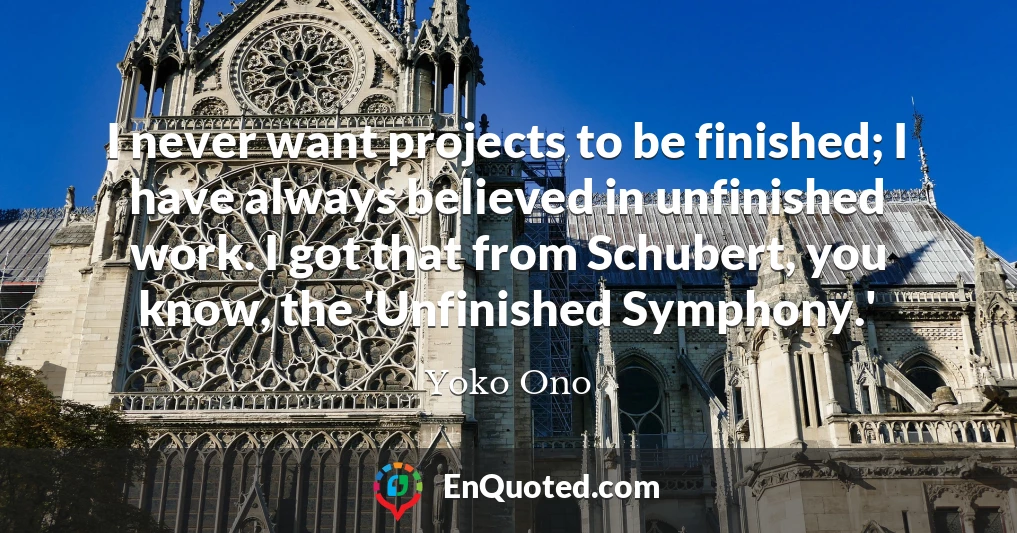 I never want projects to be finished; I have always believed in unfinished work. I got that from Schubert, you know, the 'Unfinished Symphony.'