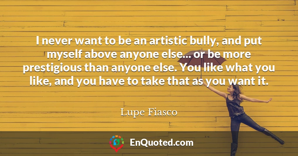 I never want to be an artistic bully, and put myself above anyone else... or be more prestigious than anyone else. You like what you like, and you have to take that as you want it.