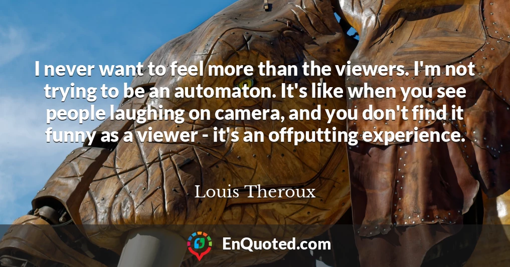 I never want to feel more than the viewers. I'm not trying to be an automaton. It's like when you see people laughing on camera, and you don't find it funny as a viewer - it's an offputting experience.