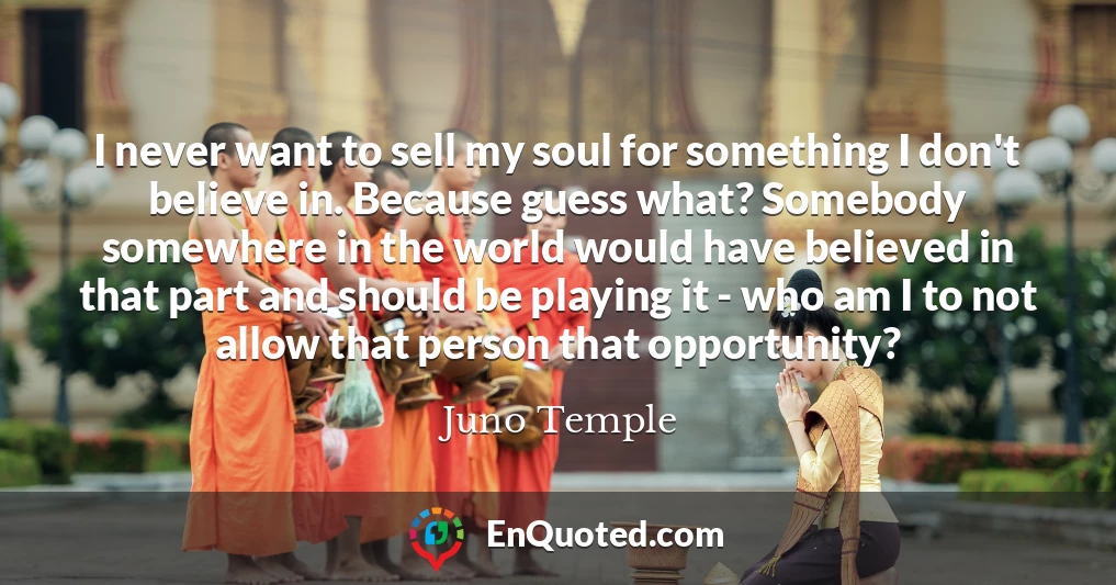 I never want to sell my soul for something I don't believe in. Because guess what? Somebody somewhere in the world would have believed in that part and should be playing it - who am I to not allow that person that opportunity?