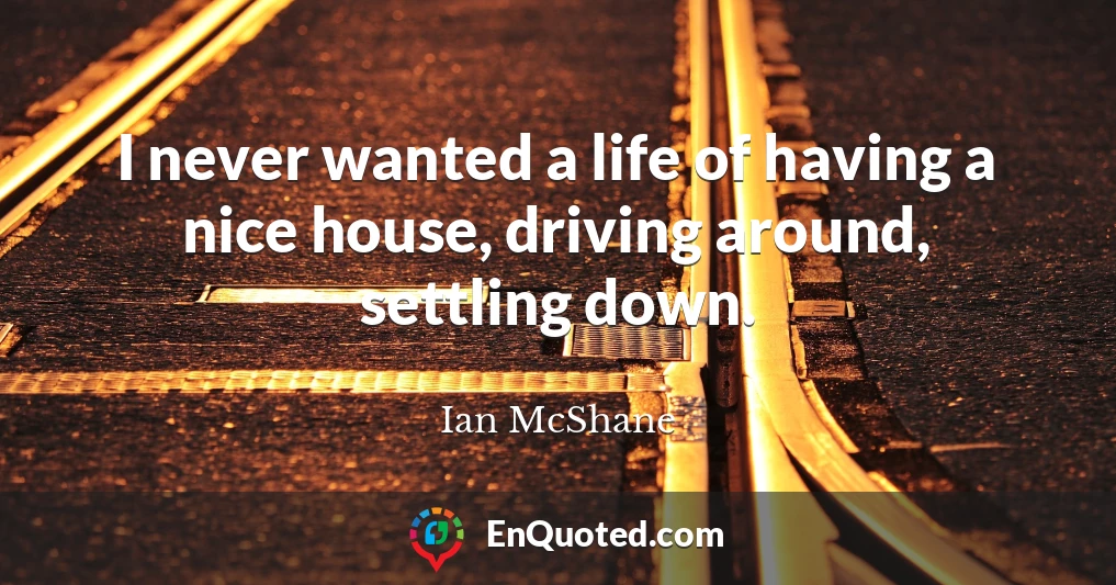 I never wanted a life of having a nice house, driving around, settling down.