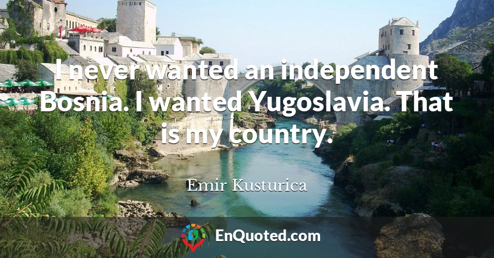 I never wanted an independent Bosnia. I wanted Yugoslavia. That is my country.