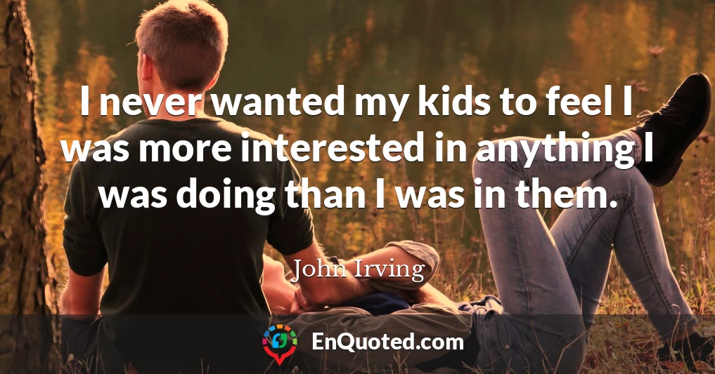 I never wanted my kids to feel I was more interested in anything I was doing than I was in them.