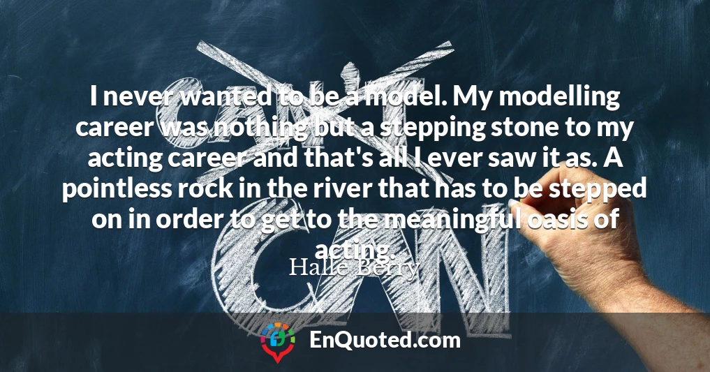 I never wanted to be a model. My modelling career was nothing but a stepping stone to my acting career and that's all I ever saw it as. A pointless rock in the river that has to be stepped on in order to get to the meaningful oasis of acting.