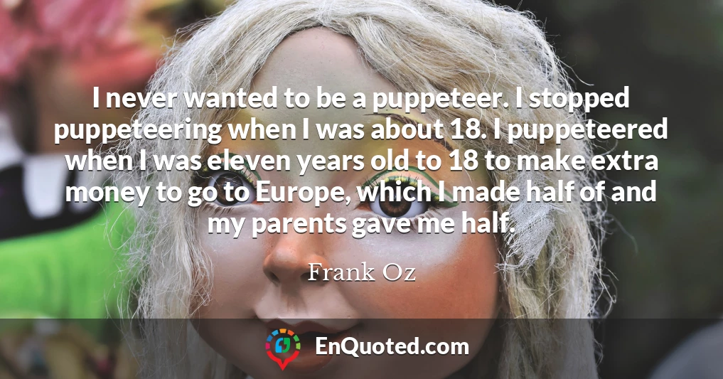 I never wanted to be a puppeteer. I stopped puppeteering when I was about 18. I puppeteered when I was eleven years old to 18 to make extra money to go to Europe, which I made half of and my parents gave me half.