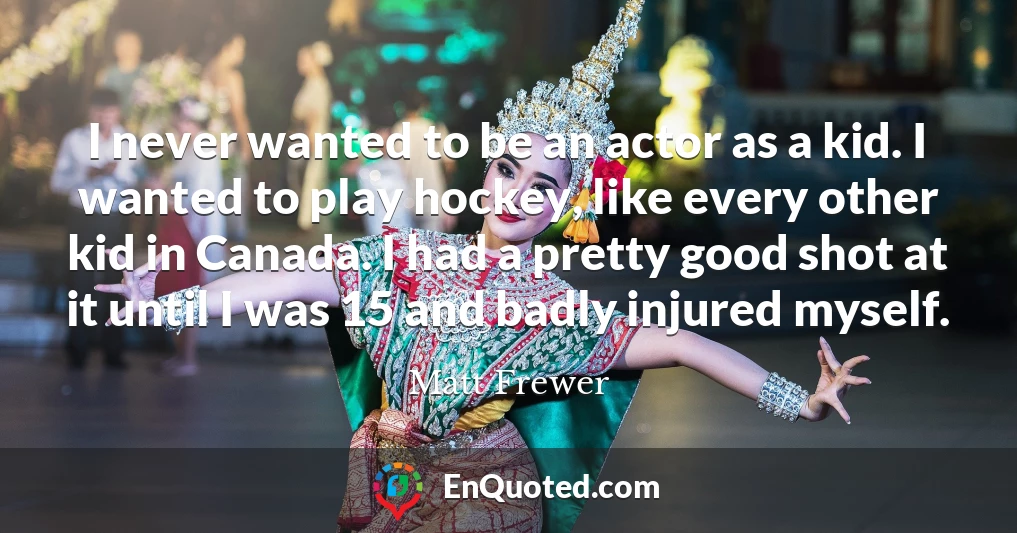 I never wanted to be an actor as a kid. I wanted to play hockey, like every other kid in Canada. I had a pretty good shot at it until I was 15 and badly injured myself.