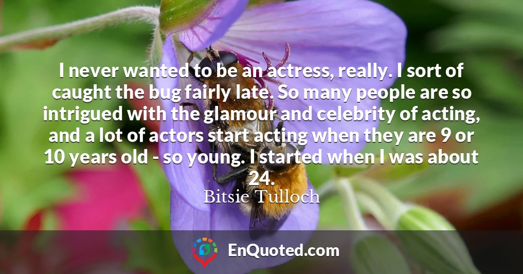 I never wanted to be an actress, really. I sort of caught the bug fairly late. So many people are so intrigued with the glamour and celebrity of acting, and a lot of actors start acting when they are 9 or 10 years old - so young. I started when I was about 24.