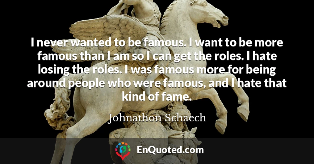 I never wanted to be famous. I want to be more famous than I am so I can get the roles. I hate losing the roles. I was famous more for being around people who were famous, and I hate that kind of fame.