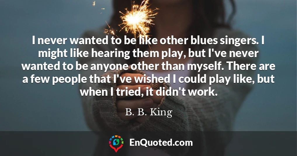 I never wanted to be like other blues singers. I might like hearing them play, but I've never wanted to be anyone other than myself. There are a few people that I've wished I could play like, but when I tried, it didn't work.