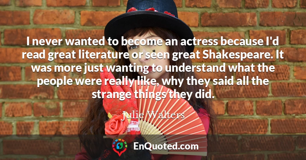 I never wanted to become an actress because I'd read great literature or seen great Shakespeare. It was more just wanting to understand what the people were really like, why they said all the strange things they did.