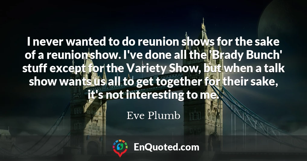 I never wanted to do reunion shows for the sake of a reunion show. I've done all the 'Brady Bunch' stuff except for the Variety Show, but when a talk show wants us all to get together for their sake, it's not interesting to me.