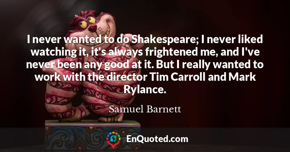 I never wanted to do Shakespeare; I never liked watching it, it's always frightened me, and I've never been any good at it. But I really wanted to work with the director Tim Carroll and Mark Rylance.