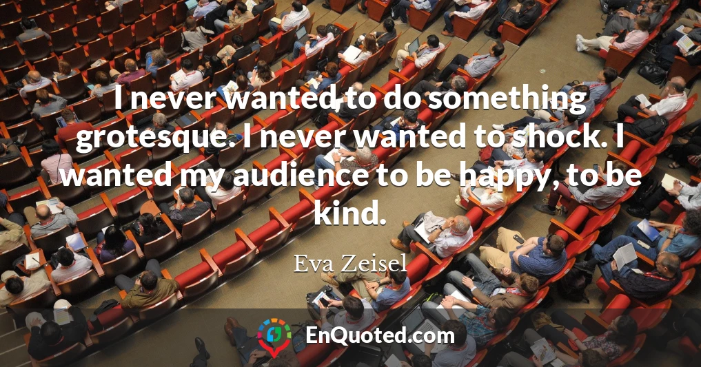I never wanted to do something grotesque. I never wanted to shock. I wanted my audience to be happy, to be kind.