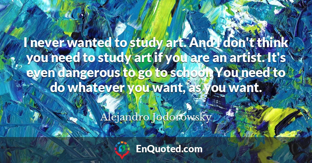 I never wanted to study art. And I don't think you need to study art if you are an artist. It's even dangerous to go to school. You need to do whatever you want, as you want.