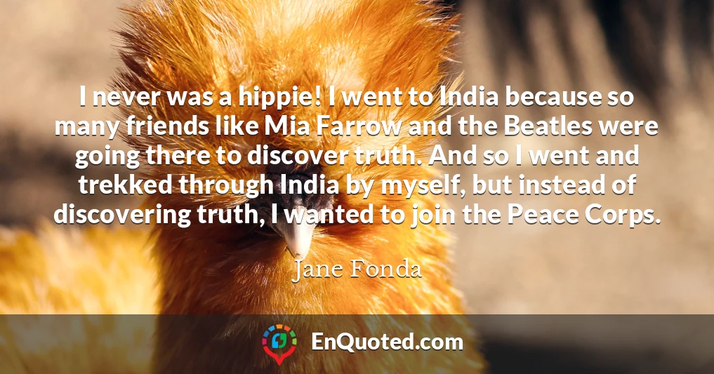 I never was a hippie! I went to India because so many friends like Mia Farrow and the Beatles were going there to discover truth. And so I went and trekked through India by myself, but instead of discovering truth, I wanted to join the Peace Corps.