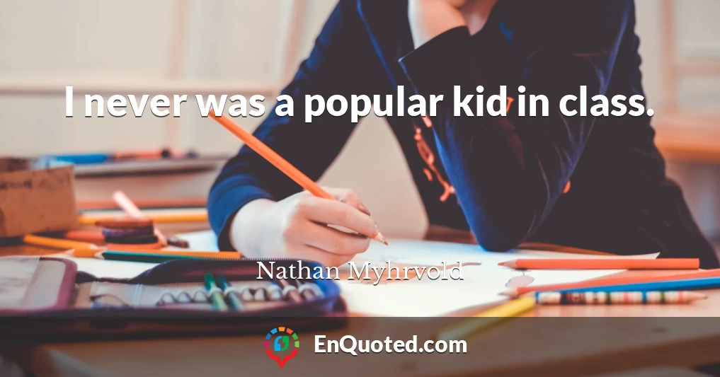 I never was a popular kid in class.